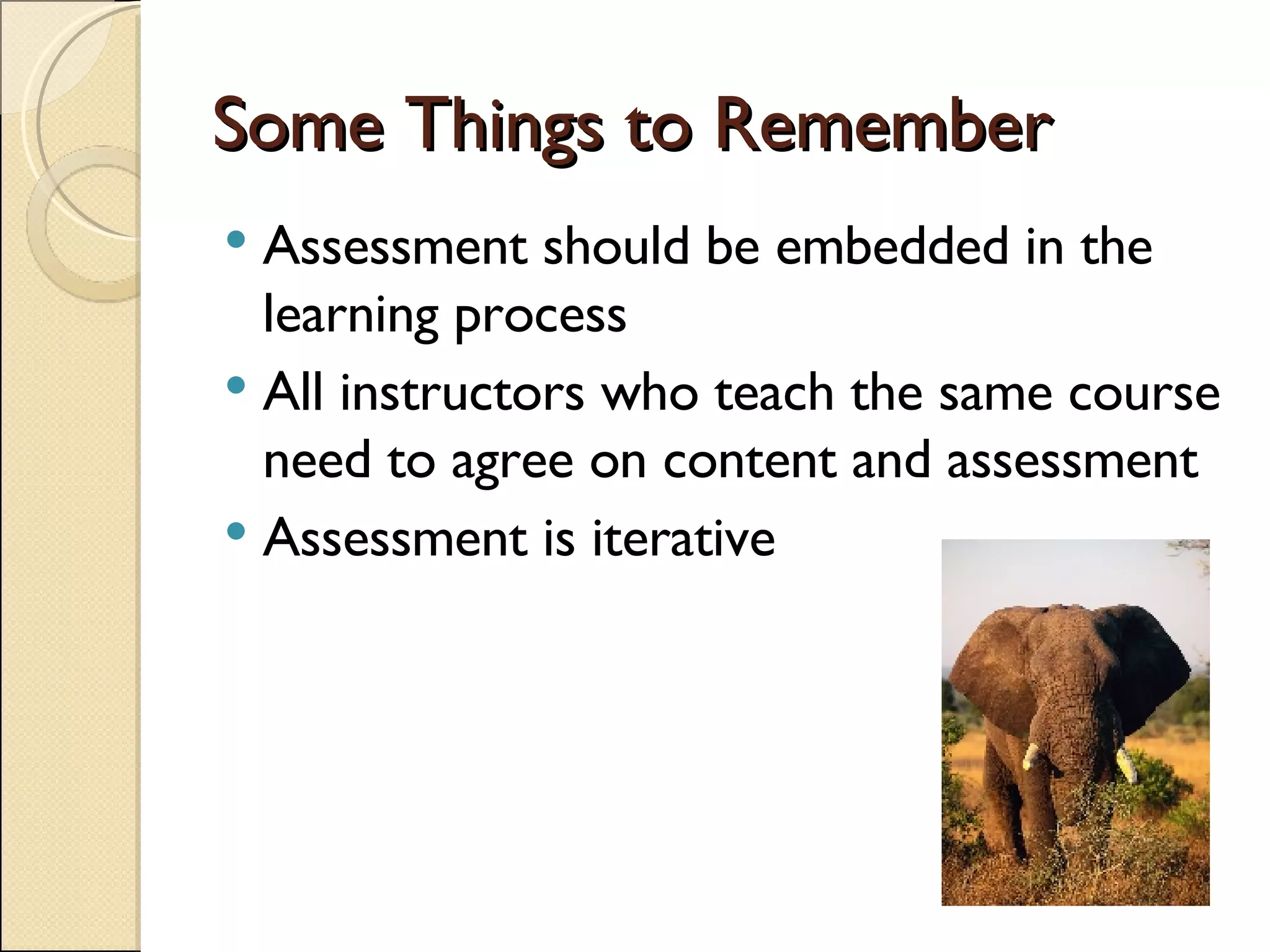 Some Things to Remember Assessment should be embedded in the learning process All instructors who teach the same course need to agree on content and assessment Assessment is iterative  