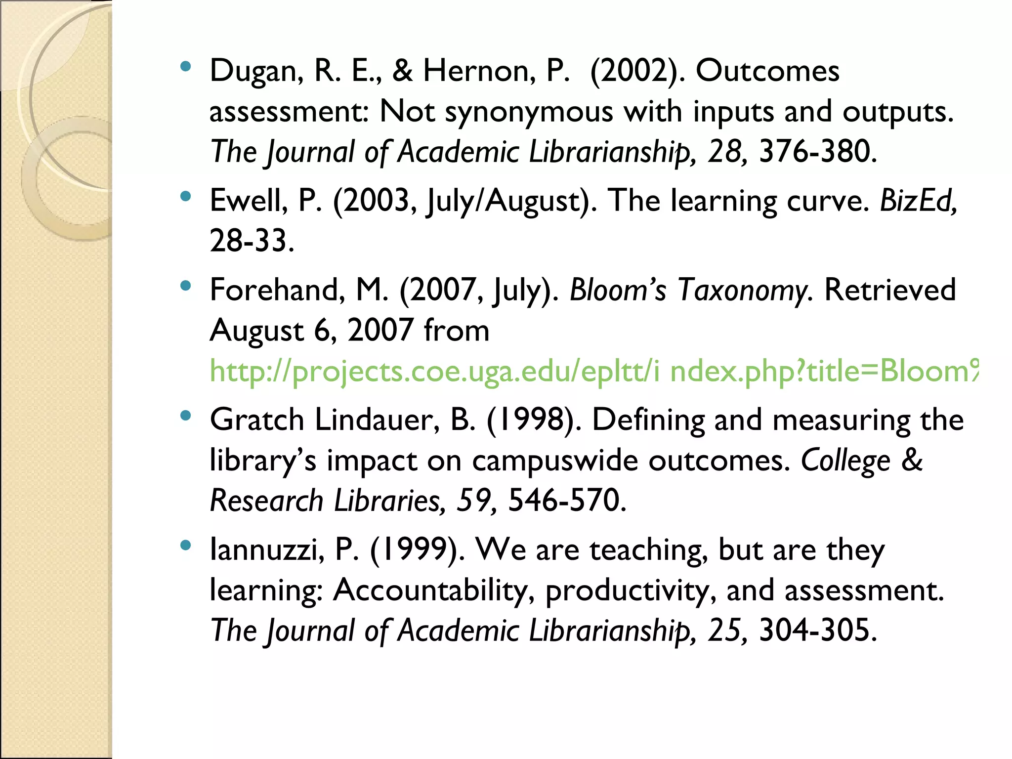 Dugan, R. E., & Hernon, P.  (2002). Outcomes assessment: Not synonymous with inputs and outputs.  The Journal of Academic Librarianship, 28,  376-380. Ewell, P. (2003, July/August). The learning curve.  BizEd,  28-33. Forehand, M. (2007, July).  Bloom’s Taxonomy.  Retrieved August 6, 2007 from  http://projects.coe.uga.edu/epltt/i ndex.php?title=Bloom%27s_Taxonomy Gratch Lindauer, B. (1998). Defining and measuring the library’s impact on campuswide outcomes.  College & Research Libraries, 59,  546-570. Iannuzzi, P. (1999). We are teaching, but are they learning: Accountability, productivity, and assessment.  The Journal of Academic Librarianship, 25,  304-305. 