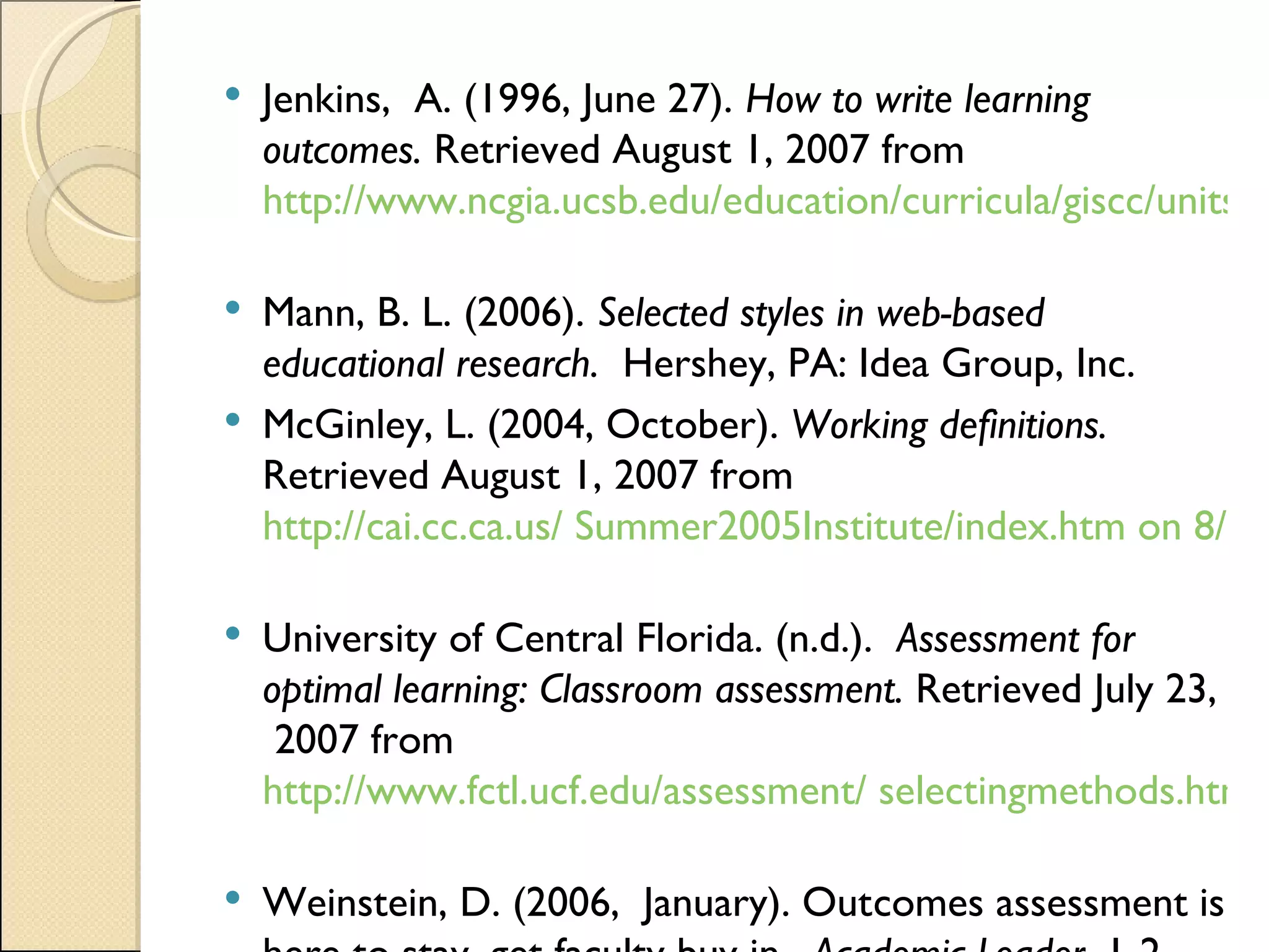 Jenkins,  A. (1996, June 27).  How to write learning outcomes.  Retrieved August 1, 2007 from  http://www.ncgia.ucsb.edu/education/curricula/giscc/units/format/outcomes.html#top   Mann, B. L. (2006).  Selected styles in web-based educational research.  Hershey, PA: Idea Group, Inc.  McGinley, L. (2004, October).  Working definitions.  Retrieved August 1, 2007 from  http://cai.cc.ca.us/ Summer2005Institute/index.htm on 8/1/07   University of Central Florida. (n.d.).  Assessment for optimal learning: Classroom assessment.  Retrieved July 23,  2007 from  http://www.fctl.ucf.edu/assessment/ selectingmethods.html   Weinstein, D. (2006,  January). Outcomes assessment is here to stay, get faculty buy in.  Academic Leader,  1-2.  