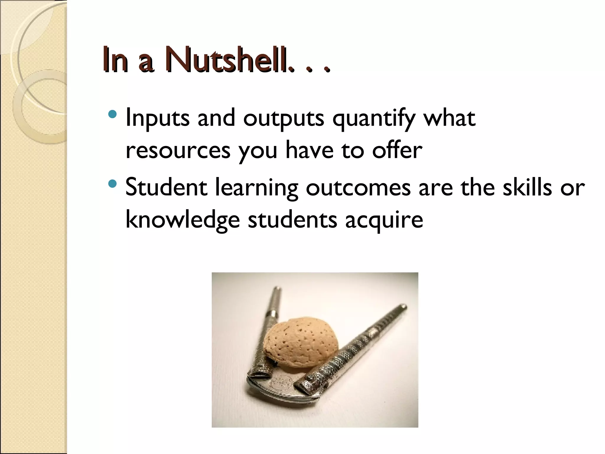 In a Nutshell. . . Inputs and outputs quantify what resources you have to offer Student learning outcomes are the skills or knowledge students acquire 
