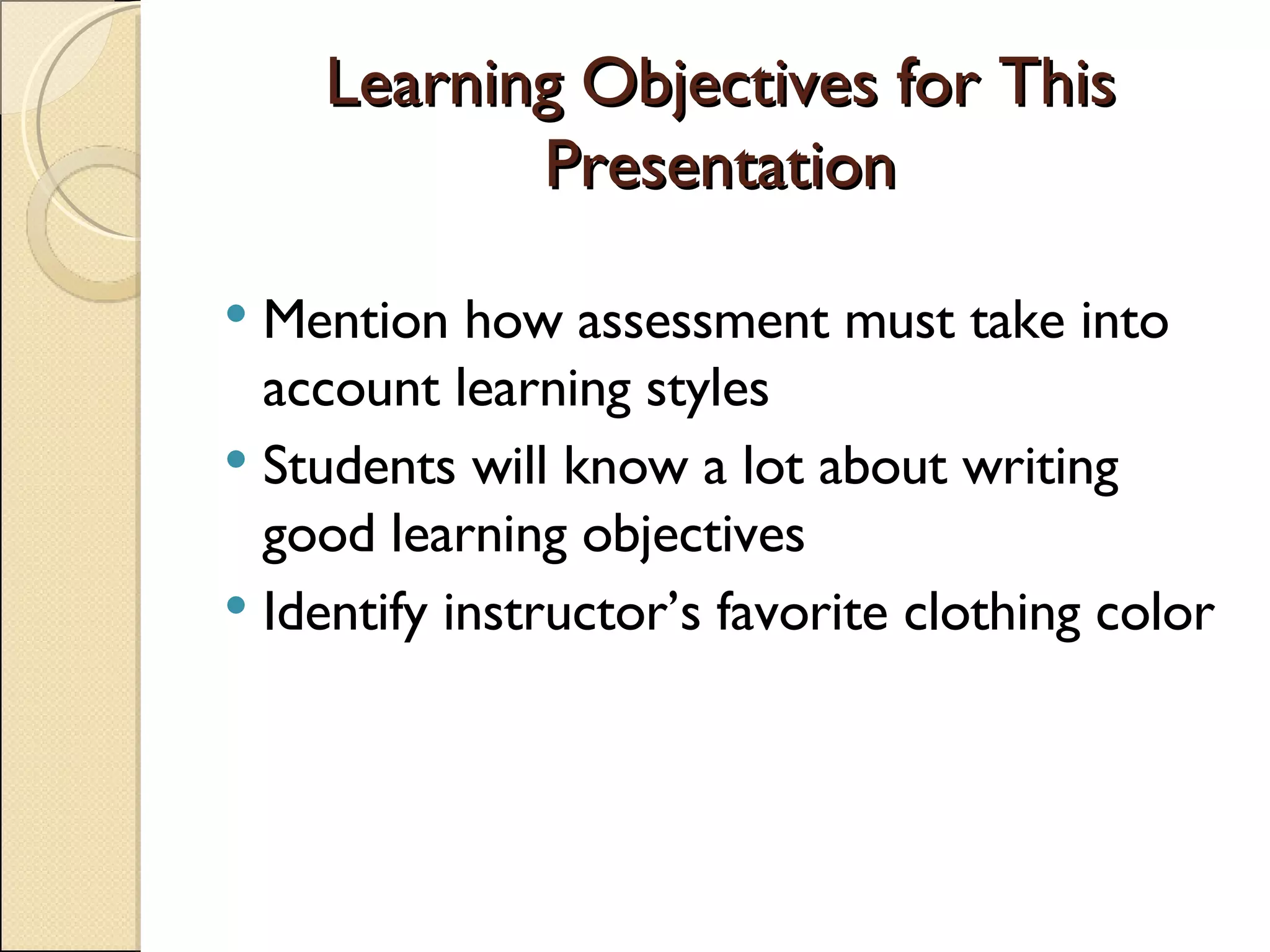 Learning Objectives for This Presentation Mention how assessment must take into account learning styles Students will know a lot about writing  good learning objectives Identify instructor’s favorite clothing color 