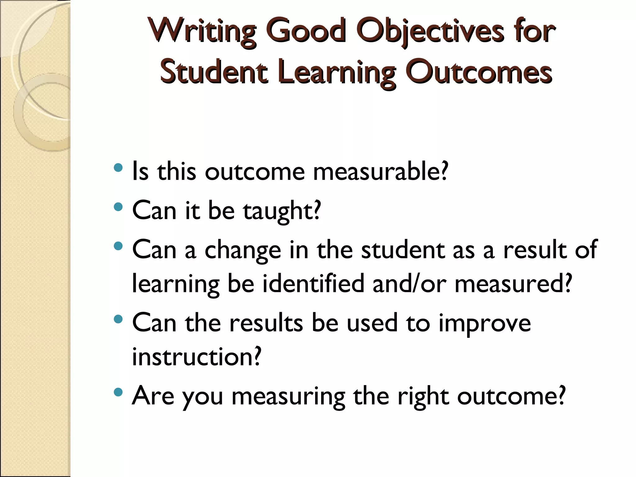 Writing Good Objectives for  Student Learning Outcomes Is this outcome measurable? Can it be taught? Can a change in the student as a result of learning be identified and/or measured? Can the results be used to improve instruction? Are you measuring the right outcome? 