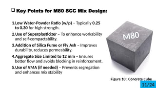 ? Key Points for M80 SCC Mix Design:
1.Low Water-Powder Ratio (w/p) C Typically 0.25
to 0.30 for high strength.
2.Use of Superplasticizer C To enhance workability
and self-compactability.
3.Addition of Silica Fume or Fly Ash C Improves
durability, reduces permeability.
4.Aggregate Size Limited to 12 mm C Ensures
better flow and avoids blocking in reinforcement.
5.Use of VMA (if needed) C Prevents segregation
and enhances mix stability
M80
Figure 10 : Concrete Cube
11/24
 