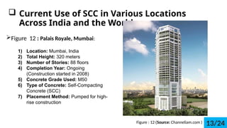 ? Current Use of SCC in Various Locations
Across India and the World
?Figure 12 : Palais Royale, Mumbai:
1) Location: Mumbai, India
2) Total Height: 320 meters
3) Number of Stories: 88 floors
4) Completion Year: Ongoing
(Construction started in 2008)
5) Concrete Grade Used: M50
6) Type of Concrete: Self-Compacting
Concrete (SCC)
7) Placement Method: Pumped for high-
rise construction
Figure : 12 (Source: Channeliam.com ) 13/24
 