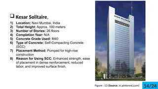 ? Kesar Solitaire,
1) Location: Navi Mumbai, India
2) Total Height: Approx. 100 meters
3) Number of Stories: 26 floors
4) Completion Year: N/A
5) Concrete Grade Used: M40
6) Type of Concrete: Self-Compacting Concrete
(SCC)
7) Placement Method: Pumped for high-rise
construction
8) Reason for Using SCC: Enhanced strength, ease
of placement in dense reinforcement, reduced
labor, and improved surface finish.
Figure : 13 (Source: in.pinterest.com) 14/24
 