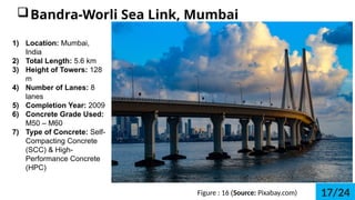 Figure : 16 (Source: Pixabay.com)
?Bandra-Worli Sea Link, Mumbai
1) Location: Mumbai,
India
2) Total Length: 5.6 km
3) Height of Towers: 128
m
4) Number of Lanes: 8
lanes
5) Completion Year: 2009
6) Concrete Grade Used:
M50 C M60
7) Type of Concrete: Self-
Compacting Concrete
(SCC) & High-
Performance Concrete
(HPC)
17/24
 