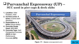 ?Purvanchal Expressway (UP) C
SCC used in pier caps & deck slabs.
1. Location: Uttar
Pradesh, India
2. Current Lanes: 6
lanes (3 lanes each
direction)
3. Expandable to: 8
lanes (future-ready)
4. Concrete Grade
Used: M50-M60
5. Concrete Type: Self-
Compacting Concrete
(SCC) & High-
Performance
Concrete (HPC)
Figure 17 : (Source: www.jagranjosh.com)
Purvanchal Expressway
18/24
 