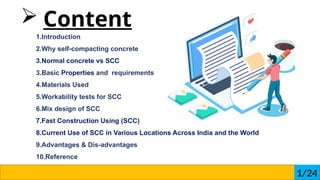 ? Content
1.Introduction
2.Why self-compacting concrete
3.Normal concrete vs SCC
3.Basic Properties and requirements
4.Materials Used
5.Workability tests for SCC
6.Mix design of SCC
7.Fast Construction Using (SCC)
8.Current Use of SCC in Various Locations Across India and the World
9.Advantages & Dis-advantages
10.Reference
1/24
 