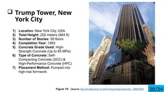 ? Trump Tower, New
York City
1) Location: New York City, USA
2) Total Height: 202 meters (664 ft)
3) Number of Stories: 58 floors
4) Completion Year: 1983
5) Concrete Grade Used: High-
Strength Concrete (Up to 85 MPa)
6) Type of Concrete: Self-
Compacting Concrete (SCC) &
High-Performance Concrete (HPC)
7) Placement Method: Pumped into
high-rise formwork
Figure 19: (Source: Recent Advances in Self-Compacting Concrete - NBMCW) 20/24
 