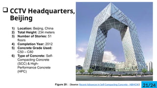 ? CCTV Headquarters,
Beijing
1) Location: Beijing, China
2) Total Height: 234 meters
3) Number of Stories: 51
floors
4) Completion Year: 2012
5) Concrete Grade Used:
C50 C C80
6) Type of Concrete: Self-
Compacting Concrete
(SCC) & High-
Performance Concrete
(HPC)
Figure 20 : (Source: Recent Advances in Self-Compacting Concrete - NBMCW)
21/24
 
