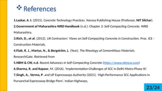 ?References
1.Laskar, A. I. (2015). Concrete Technology Practices. Narosa Publishing House (Professor, NIT Silchar).
2.Government of Maharashtra WRD Handbook (n.d.). Chapter 3: Self-Compacting Concrete. WRD
Maharashtra.
3.Rich, D., et al. (2012). UK Contractors Views on Self-Compacting Concrete in Construction. Proc. ICE -
Construction Materials.
4.Flatt, R. J., Martys, N., & Bergstr?m, L. (Year). The Rheology of Cementitious Materials.
ResearchGate. Retrieved from
5.NBM & CW, n.d. Recent Advances in Self-Compacting Concrete (https://www.nbmcw.com)
6.Sharma, R. and Kapoor, M. (2016). 'Implementation Challenges of SCC in Delhi Metro Phase III.
7.Singh, A., Verma, P. and UP Expressways Authority (2021). 'High-Performance SCC Applications in
Purvanchal Expressway Bridge Piers'. Indian Highways,
23/24
 