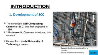 1. Development of SCC
INTRODUCTION
Figure 1: Reinforcement Details of a
Complex
Source: www.denverwater.org
?The concept of Self-Compacting
Concrete (SCC) was first proposed in
1986.
?2.Professor H. Okamura introduced this
concept.
?He was from Kochi University of
Technology, Japan.
2/24
 