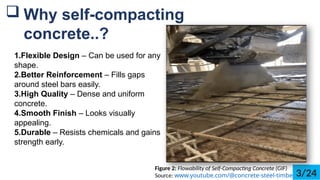 1.Flexible Design C Can be used for any
shape.
2.Better Reinforcement C Fills gaps
around steel bars easily.
3.High Quality C Dense and uniform
concrete.
4.Smooth Finish C Looks visually
appealing.
5.Durable C Resists chemicals and gains
strength early.
? Why self-compacting
concrete..?
Figure 2: Flowability of Self-Compacting Concrete (GIF)
Source: www.youtube.com/@concrete-steel-timber3/24
 