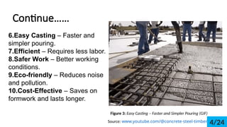 Continue
6.Easy Casting C Faster and
simpler pouring.
7.Efficient C Requires less labor.
8.Safer Work C Better working
conditions.
9.Eco-friendly C Reduces noise
and pollution.
10.Cost-Effective C Saves on
formwork and lasts longer.
Figure 3: Easy Casting C Faster and Simpler Pouring (GIF)
Source: www.youtube.com/@concrete-steel-timber 4/24
 