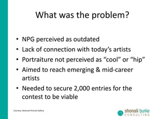 What was the problem?NPG perceived as outdatedLack of connection with today’s artistsPortraiture not perceived as “cool” or “hip”Aimed to reach emerging & mid-career artistsNeeded to secure 2,000 entries for the contest to be viableCourtesy: National Portrait Gallery