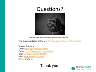 Questions?Photo: http://www.flickr.com/photos/27546063@N03/3717938304/Find this presentation online at: http://www.slideshare.net/shonaliburkeYou can find me at:E-mail: sburke@shonaliburke.comTwitter: http://www.twitter.com/shonaliBlog: www.WaxingUnLyrical.comWeb: www.shonaliburke.comSkype: sburke15Thank you!