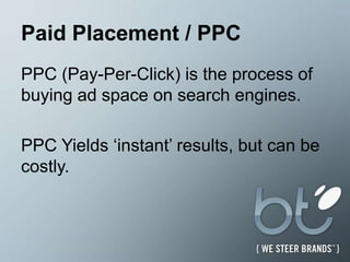 Paid Placement / PPCPPC (Pay-Per-Click) is the process of buying ad space on search engines.  PPC Yields ‘instant’ results, but can be costly. 