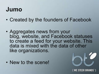 JumoCreated by the founders of FacebookAggregates news from your blog, website, and Facebook statuses to create a feed for your website. This data is mixed with the data of other like organizations. New to the scene! 