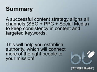SummaryA successful content strategy aligns all channels (SEO + PPC + Social Media) to keep consistency in content and targeted keywords.  This will help you establish authority, which will connect more of the right people to your mission!