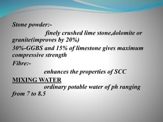 Stone powder:-
finely crushed lime stone,dolomite or
granite(improves by 20%)
30%-GGBS and 15% of limestone gives maximum
compressive strength
Fibre:-
enhances the properties of SCC
MIXING WATER
ordinary potable water of ph ranging
from 7 to 8.5
 
