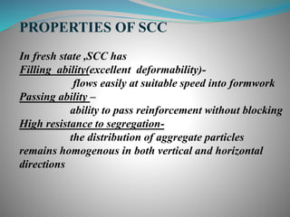 PROPERTIES OF SCC
In fresh state ,SCC has
Filling ability(excellent deformability)-
flows easily at suitable speed into formwork
Passing ability –
ability to pass reinforcement without blocking
High resistance to segregation-
the distribution of aggregate particles
remains homogenous in both vertical and horizontal
directions
 