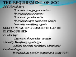THE REQUIREMENT OF SCC
SCC should have
*low coarse aggregate content
*increased paste content
*low water powder ratio
*increased super plasticizer dosage
*viscosity modifying agents
SELF COMPACTING CONCRETE CAN BE
DISTINGUISHED
Powder type
Increased the powder content
Viscosity Modifying agents type
Adding viscosity modifying admixtures
Combined type
Increased the powder content and using VMA
 