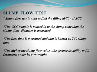 SLUMP FLOW TEST
*Slump flow test is used to find the filling ability of SCC.
*The SCC sample is poured in to the slump cone than the
slump flow diameter is measured
*The flow time is measured and that is known as T50 slump
time
*The higher the slump flow value , the greater its ability to fill
formwork under its own weight
 