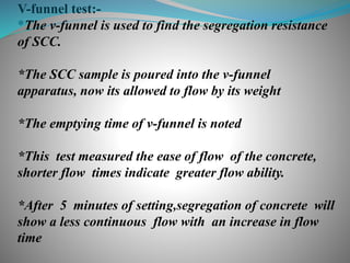 V-funnel test:-
*The v-funnel is used to find the segregation resistance
of SCC.
*The SCC sample is poured into the v-funnel
apparatus, now its allowed to flow by its weight
*The emptying time of v-funnel is noted
*This test measured the ease of flow of the concrete,
shorter flow times indicate greater flow ability.
*After 5 minutes of setting,segregation of concrete will
show a less continuous flow with an increase in flow
time
 