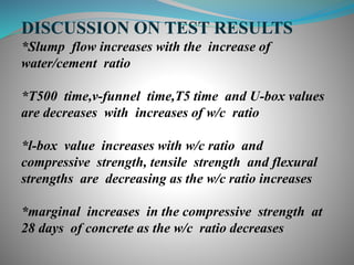 DISCUSSION ON TEST RESULTS
*Slump flow increases with the increase of
water/cement ratio
*T500 time,v-funnel time,T5 time and U-box values
are decreases with increases of w/c ratio
*l-box value increases with w/c ratio and
compressive strength, tensile strength and flexural
strengths are decreasing as the w/c ratio increases
*marginal increases in the compressive strength at
28 days of concrete as the w/c ratio decreases
 