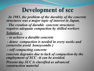 • In 1983, the problem of the durabity of the concrete
structures was a major topic of interest in Japan.
• The creation of durable concrete structures
requires adequate compaction by skilled workers
Solution :-
- to achieve a durable concrete
- dense compaction is needed in every nooks and
corners(to avoid honeycombs )
- self compacting concrete
concrete degrades due to lack of compaction-by the
employment of SCC –it can be avoided.
Present day SCC is classified as advanced
construction material
 