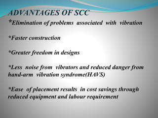 ADVANTAGES OF SCC
*Elimination of problems associated with vibration
*Faster construction
*Greater freedom in designs
*Less noise from vibrators and reduced danger from
hand-arm vibration syndrome(HAVS)
*Ease of placement results in cost savings through
reduced equipment and labour requirement
 