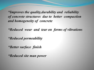 *Improves the quality,durability and reliability
of concrete structures due to better compaction
and homogeneity of concrete
*Reduced wear and tear on forms of vibrations
*Reduced permeability
*Better surface finish
*Reduced site man power
 