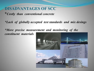 DISADVANTAGES OF SCC
*Costly than conventional concrete
*Lack of globally accepted test standards and mix desings
*More precise measurement and monitoring of the
constituent materials
 