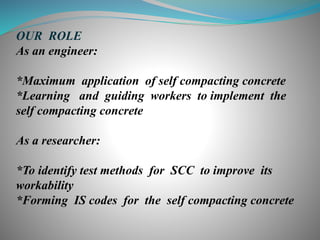 OUR ROLE
As an engineer:
*Maximum application of self compacting concrete
*Learning and guiding workers to implement the
self compacting concrete
As a researcher:
*To identify test methods for SCC to improve its
workability
*Forming IS codes for the self compacting concrete
 