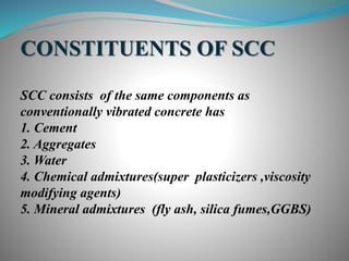 CONSTITUENTS OF SCC
SCC consists of the same components as
conventionally vibrated concrete has
1. Cement
2. Aggregates
3. Water
4. Chemical admixtures(super plasticizers ,viscosity
modifying agents)
5. Mineral admixtures (fly ash, silica fumes,GGBS)
 
