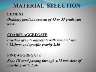 CEMENT
Ordinary portland cement of 43 or 53 grade can
used.
COARSE AGGREGATE
Crushed granite aggregate with nominal size
<12.5mm and specific gravity 2.56
FINE AGGREGATE
Zone III sand passing through 4.75 mm sieve of
specific gravity 2.56
 