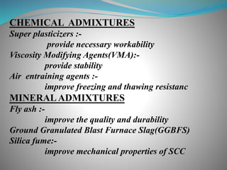 CHEMICAL ADMIXTURES
Super plasticizers :-
provide necessary workability
Viscosity Modifying Agents(VMA):-
provide stability
Air entraining agents :-
improve freezing and thawing resistanc
MINERALADMIXTURES
Fly ash :-
improve the quality and durability
Ground Granulated Blast Furnace Slag(GGBFS)
Silica fume:-
improve mechanical properties of SCC
 