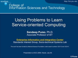 Using Problems to Learn  Service-oriented Computing Sandeep Purao , Ph.D. Associate Professor of IST  Enterprise Informatics and Integration Center Standards Interest Group, Socio-technical Systems Lab The work has been funded by National Science Foundation under award numbers 722112 and 722141. 