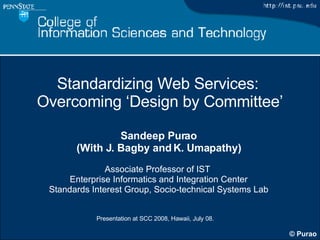 Standardizing Web Services:  Overcoming ‘Design by Committee’ Sandeep Purao (With J. Bagby and K. Umapathy) Associate Professor of IST  Enterprise Informatics and Integration Center Standards Interest Group, Socio-technical Systems Lab 