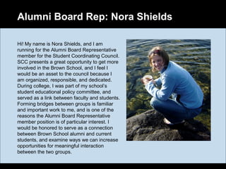 Alumni Board Rep: Nora Shields
Hi! My name is Nora Shields, and I am
running for the Alumni Board Representative
member for the Student Coordinating Council.
SCC presents a great opportunity to get more
involved in the Brown School, and I feel I
would be an asset to the council because I
am organized, responsible, and dedicated.
During college, I was part of my school’s
student educational policy committee, and
served as a link between faculty and students.
Forming bridges between groups is familiar
and important work to me, and is one of the
reasons the Alumni Board Representative
member position is of particular interest. I
would be honored to serve as a connection
between Brown School alumni and current
students, and examine ways we can increase
opportunities for meaningful interaction
between the two groups.
 