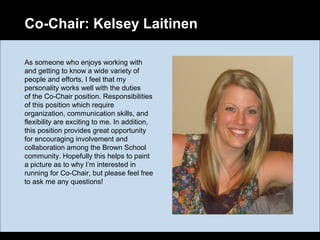 Co-Chair: Kelsey Laitinen
As someone who enjoys working with
and getting to know a wide variety of
people and efforts, I feel that my
personality works well with the duties
of the Co-Chair position. Responsibilities
of this position which require
organization, communication skills, and
flexibility are exciting to me. In addition,
this position provides great opportunity
for encouraging involvement and
collaboration among the Brown School
community. Hopefully this helps to paint
a picture as to why I’m interested in
running for Co-Chair, but please feel free
to ask me any questions!
 