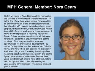 MPH General Member: Nora Geary
Hello! My name is Nora Geary and I'm running for
the Masters of Public Health General Member. I'm
in the first of my three years here at Brown and I'm
so excited about all of the amazing opportunities.
I've attended MPH events, which have been great
(Signature Health Forum, Institute for Public Health
Annual Conference, and several documentaries). I
know the MPH program is relatively new at the
Brown School, which means there is a lot of room
for growth. Students at Brown deserve to get the
most out of the program and the amazing
opportunities for professional development. By
nature I'm inquisitive and like to know "who's in the
know," and how others can become "in the know."
And, when things aren't working, I'm talking about
it...talking about it with students, faculty, and staff to
figure out what needs to be done. Two (or three)
years isn't that much time to have at Brown, let me
help you get the most out of it by serving as
your General MPH member! This is your time and
your education.
 