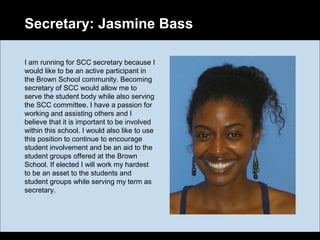 Secretary: Jasmine Bass
I am running for SCC secretary because I
would like to be an active participant in
the Brown School community. Becoming
secretary of SCC would allow me to
serve the student body while also serving
the SCC committee. I have a passion for
working and assisting others and I
believe that it is important to be involved
within this school. I would also like to use
this position to continue to encourage
student involvement and be an aid to the
student groups offered at the Brown
School. If elected I will work my hardest
to be an asset to the students and
student groups while serving my term as
secretary.
 
