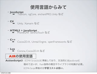 ʹZߤ
? JavaScript
???Titanium, ngCore, enchantPRO, Unity ʤ
? C#
???Unity, Xamarin ʤ
? HTML5 + JavaScript
? PhoneGAP, SenchaTouch ʤ
? C++
? Cocos2D-X, Unreal Engine, openFrameworks ʤ
? Lua
? Corona, Cocos2D-X ʤ
AIRʹZ
ActionScript3 - ECMA Script262˜ʒƤꡢķĤˤJavaScript
????????OƽFlashؤθ饤֥֪RҪ
????????ECMA ScriptʒηѧȤϵͤ
13810
 