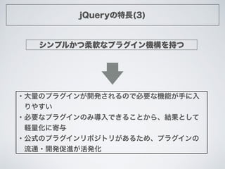 jQueryの特長(3)
シンプルかつ柔軟なプラグイン機構を持つ
・大量のプラグインが開発されるので必要な機能が手に入
 りやすい
・必要なプラグインのみ導入できることから、結果として
 軽量化に寄与
・公式のプラグインリポジトリがあるため、プ...