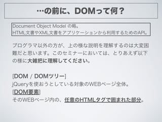 …の前に、DOMって何？
Document Object Model の略。
HTML文書やXML文書をアプリケーションから利用するためのAPI。
プログラマ以外の方が、上の様な説明を理解するのは大変困
難だと思います。このセミナーにおいては、...