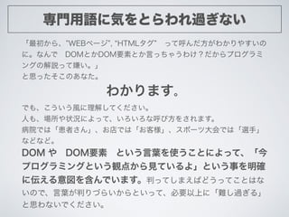 専門用語に気をとらわれ過ぎない
「最初から、 WEBページ , HTMLタグ  って呼んだ方がわかりやすいの
に。なんで DOMとかDOM要素とか言っちゃうわけ？だからプログラミ
ングの解説って嫌い。」
と思ったそこのあなた。
わかります。
で...