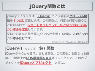 jQuery関数とは
jQueryライブラリは、jQuery() という名前のグローバル関
数を１つだけ定義します。この関数は、何度も何度も使うこ
とになるので、ショートカットとして $ というグローバル
シンボルも定義しています。
グローバル...