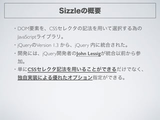 Sizzleの概要
・DOM要素を、CSSセレクタの記法を用いて選択する為の	

 JavaScriptライブラリ。	

・jQueryのVersion 1.3 から、jQuery 内に統合された。	

・開発には、jQuery開発者のJohn...
