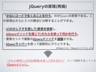 jQueryの原理(再掲)
「少ないコードで多くのことを行う」のがjQueryの原理である。こ
の原理はさらに３つの概念に分解することができる。	

!
・(CSSセレクタを通して)要素を検索し、	

 (jQueryメソッドを通じて)それらを...